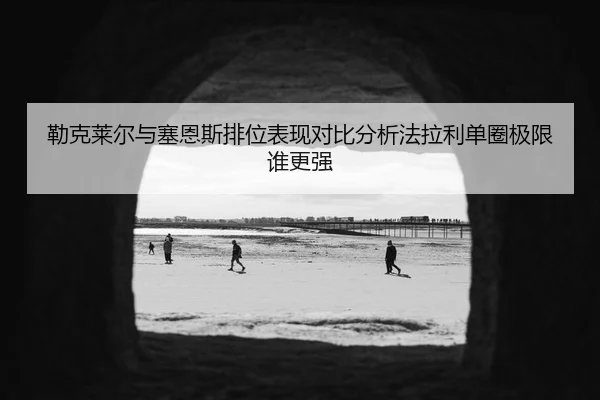 勒克莱尔与塞恩斯排位表现对比分析法拉利单圈极限谁更强