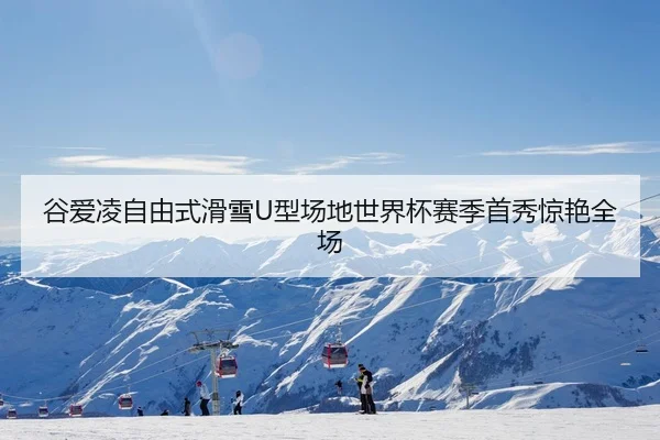 谷爱凌自由式滑雪U型场地世界杯赛季首秀惊艳全场